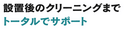 設置後のクリーニングまで トータルでサポート